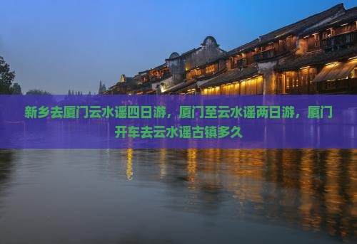 新乡去厦门云水谣四日游，厦门至云水谣两日游，厦门开车去云水谣古镇多久