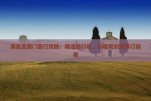 青岛至厦门旅行攻略：精选旅行社、行程规划及预订指南