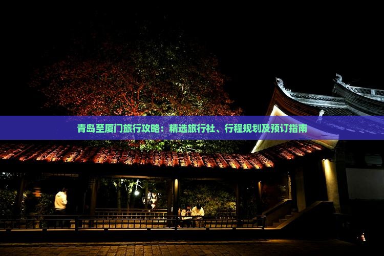 青岛至厦门旅行攻略：精选旅行社、行程规划及预订指南