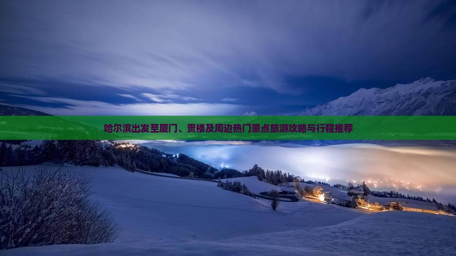 哈尔滨出发至厦门、贵楼及周边热门景点旅游攻略与行程推荐