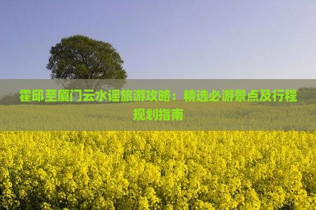 霍邱至厦门云水谣旅游攻略：精选必游景点及行程规划指南