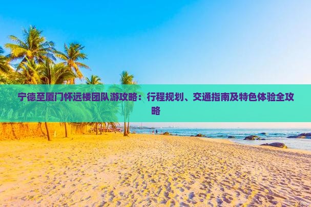 宁德至厦门怀远楼团队游攻略：行程规划、交通指南及特色体验全攻略