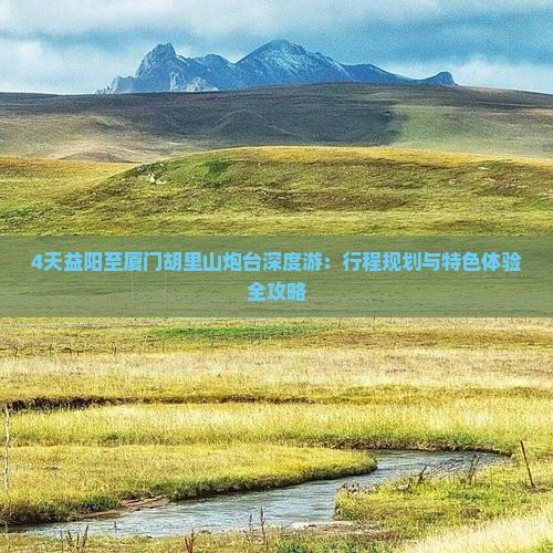 4天益阳至厦门胡里山炮台深度游：行程规划与特色体验全攻略