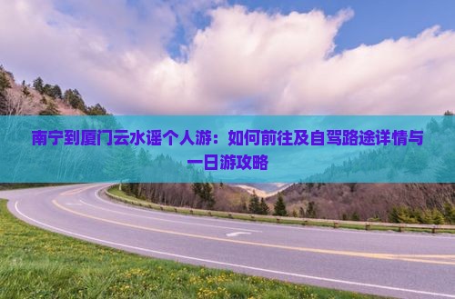 南宁到厦门云水谣个人游：如何前往及自驾路途详情与一日游攻略