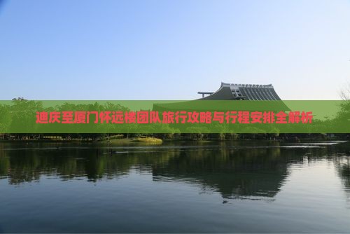 迪庆至厦门怀远楼团队旅行攻略与行程安排全解析