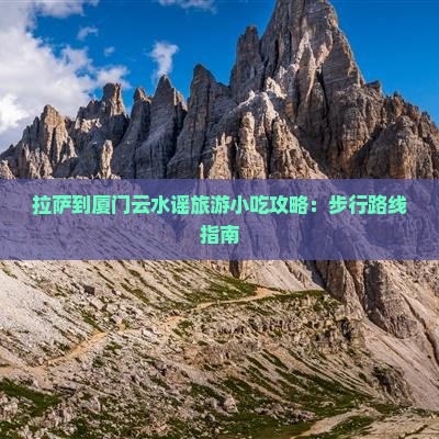 拉萨到厦门云水谣旅游小吃攻略：步行路线指南