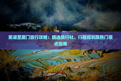 芜湖至厦门旅行攻略：精选旅行社、行程规划及热门景点指南