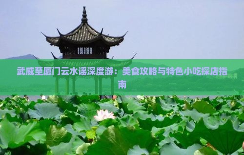 武威至厦门云水谣深度游：美食攻略与特色小吃探店指南