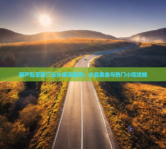 葫芦岛至厦门云水谣深度游：必尝美食与热门小吃攻略