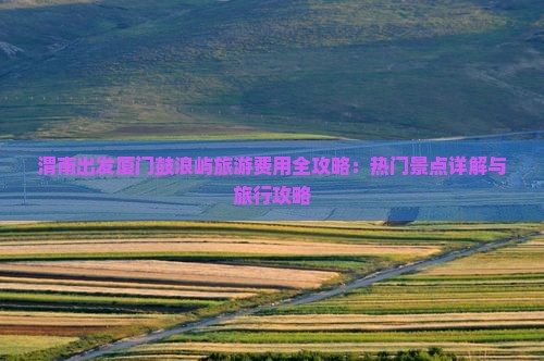 渭南出发厦门鼓浪屿旅游费用全攻略：热门景点详解与旅行攻略