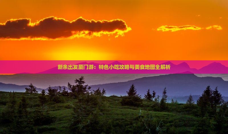 新余出发厦门游：特色小吃攻略与美食地图全解析