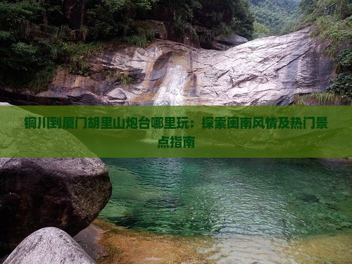 铜川到厦门胡里山炮台哪里玩：探索闽南风情及热门景点指南