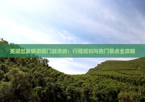 芜湖出发畅游厦门鼓浪屿：行程规划与热门景点全攻略