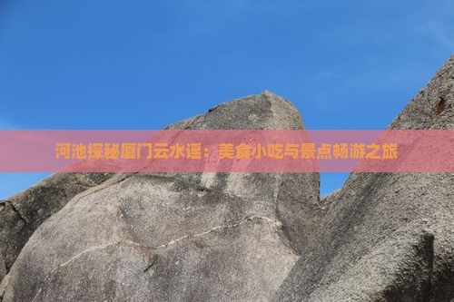 河池探秘厦门云水谣：美食小吃与景点畅游之旅