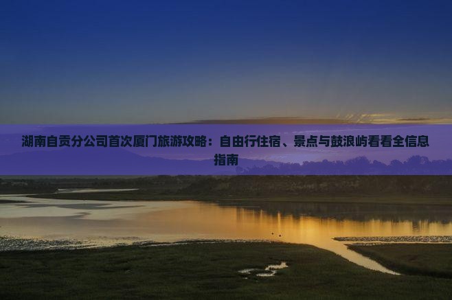 湖南自贡分公司首次厦门旅游攻略：自由行住宿、景点与鼓浪屿看看全信息指南