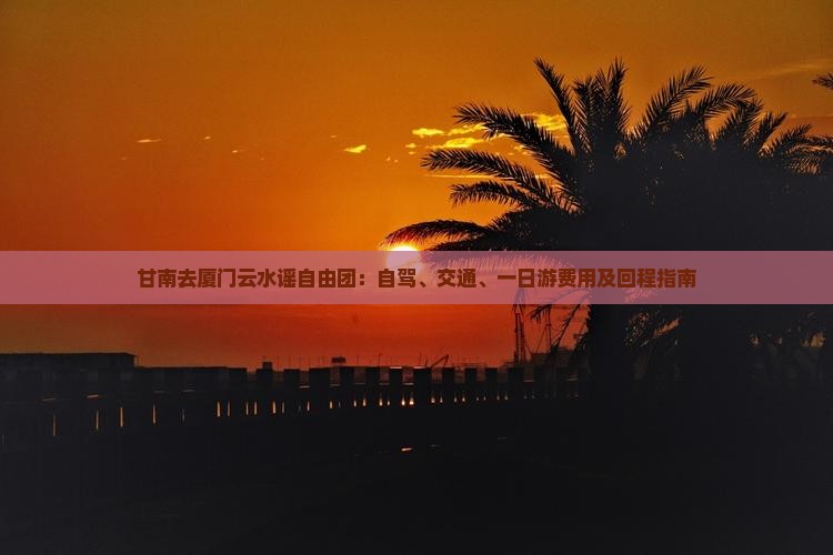 甘南去厦门云水谣自由团：自驾、交通、一日游费用及回程指南