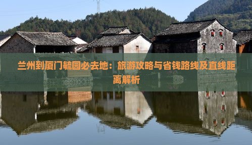 兰州到厦门毓园必去地：旅游攻略与省钱路线及直线距离解析