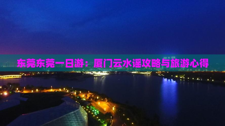 东莞东莞一日游：厦门云水谣攻略与旅游心得