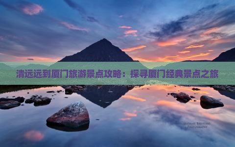 清远远到厦门旅游景点攻略：探寻厦门经典景点之旅