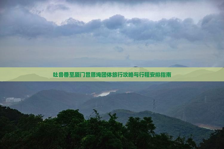吐鲁番至厦门曾厝埯团体旅行攻略与行程安排指南