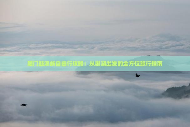 厦门鼓浪屿自由行攻略：从巢湖出发的全方位旅行指南