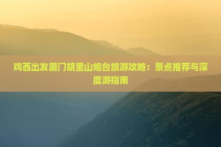 鸡西出发厦门胡里山炮台旅游攻略：景点推荐与深度游指南