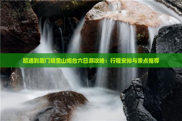 昭通到厦门胡里山炮台六日游攻略：行程安排与景点推荐