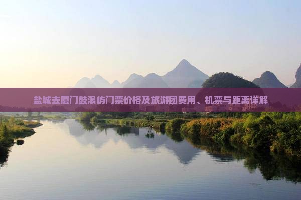 盐城去厦门鼓浪屿门票价格及旅游团费用、机票与距离详解