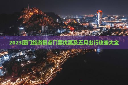 2023厦门旅游景点门票优惠及五月出行攻略大全