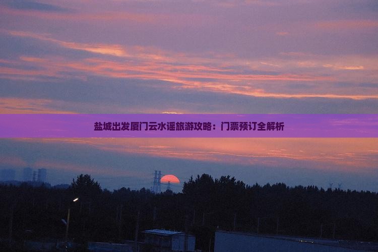 盐城出发厦门云水谣旅游攻略：门票预订全解析