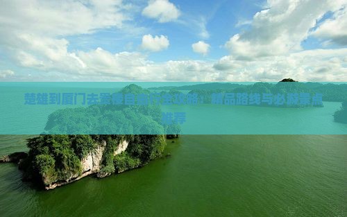 楚雄到厦门去贵楼自由行全攻略：精品路线与必游景点推荐