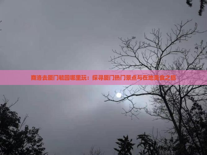 商洛去厦门毓园哪里玩：探寻厦门热门景点与在地美食之旅