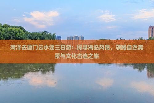 菏泽去厦门云水谣三日游：探寻海岛风情，领略自然美景与文化古迹之旅