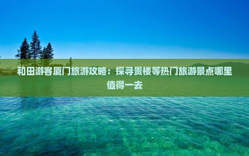 和田游客厦门旅游攻略：探寻贵楼等热门旅游景点哪里值得一去