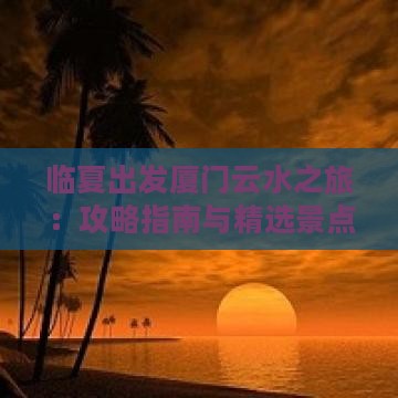 临夏出发厦门云水之旅：攻略指南与精选景点