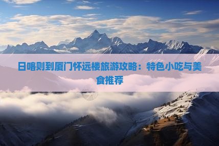 日喀则到厦门怀远楼旅游攻略：特色小吃与美食推荐