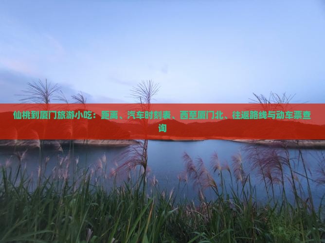 仙桃到厦门旅游小吃：距离、汽车时刻表、西至厦门北、往返路线与动车票查询