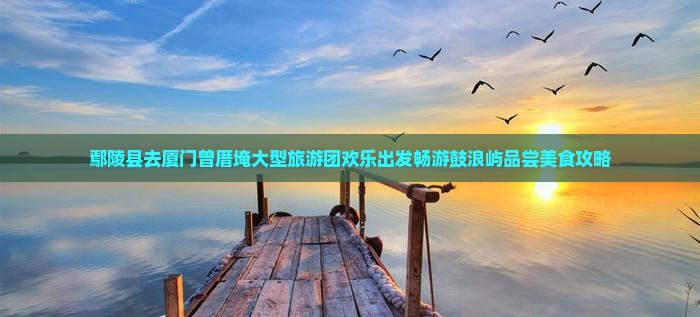 鄢陵县去厦门曾厝埯大型旅游团欢乐出发畅游鼓浪屿品尝美食攻略