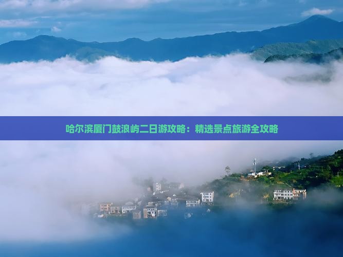 哈尔滨厦门鼓浪屿二日游攻略：精选景点旅游全攻略