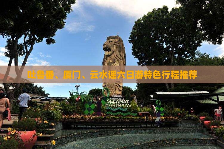 吐鲁番、厦门、云水谣六日游特色行程推荐