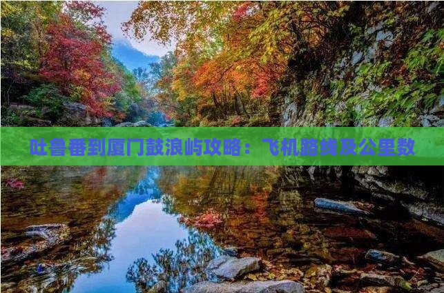 吐鲁番到厦门鼓浪屿攻略：飞机路线及公里数