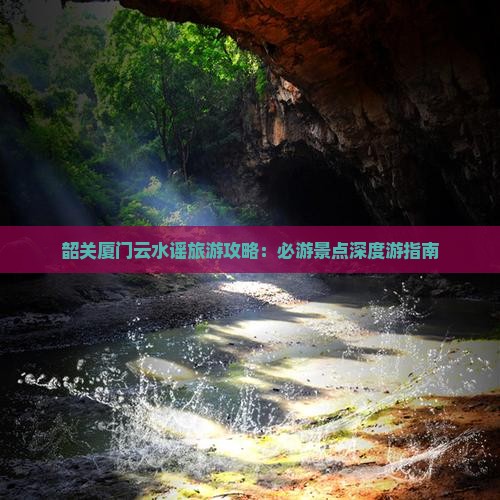 韶关厦门云水谣旅游攻略：必游景点深度游指南