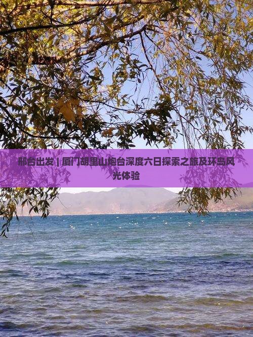 邢台出发 | 厦门胡里山炮台深度六日探索之旅及环岛风光体验