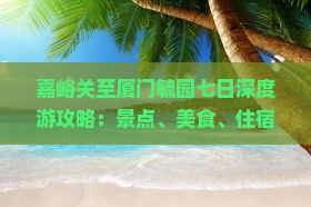 嘉峪关至厦门毓园七日深度游攻略：景点、美食、住宿全攻略