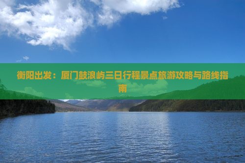 衡阳出发：厦门鼓浪屿三日行程景点旅游攻略与路线指南
