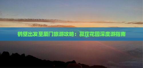 鹤壁出发至厦门旅游攻略：菽庄花园深度游指南