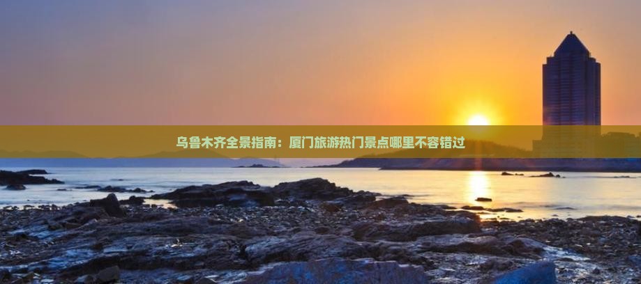 乌鲁木齐全景指南：厦门旅游热门景点哪里不容错过