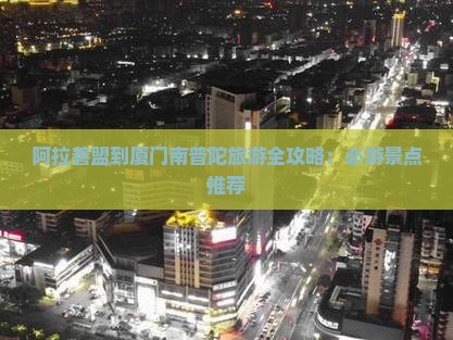 阿拉善盟到厦门南普陀旅游全攻略：必游景点推荐