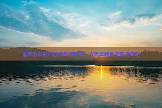 重庆出发厦门鼓浪屿深度游：六天五晚全景体验攻略