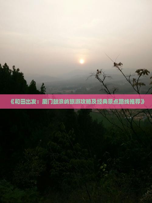 《和田出发：厦门鼓浪屿旅游攻略及经典景点路线推荐》